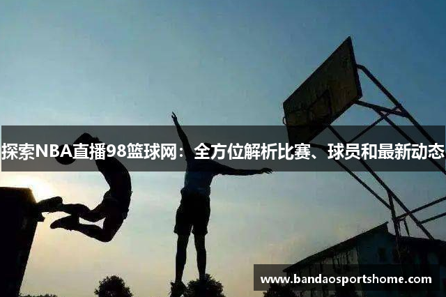 探索NBA直播98篮球网：全方位解析比赛、球员和最新动态