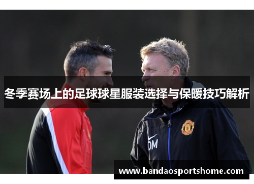 冬季赛场上的足球球星服装选择与保暖技巧解析