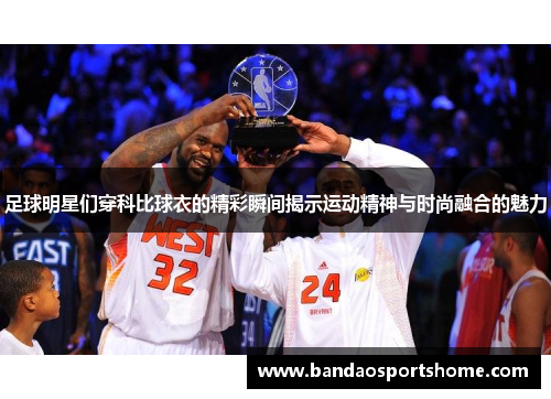 足球明星们穿科比球衣的精彩瞬间揭示运动精神与时尚融合的魅力