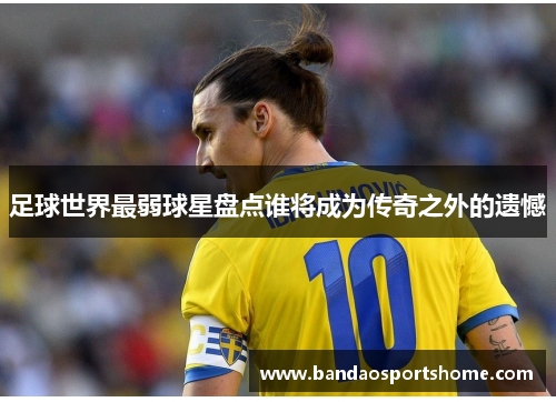足球世界最弱球星盘点谁将成为传奇之外的遗憾