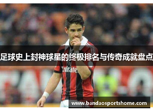 足球史上封神球星的终极排名与传奇成就盘点