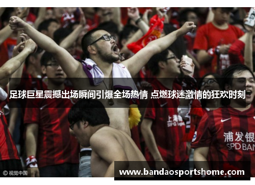 足球巨星震撼出场瞬间引爆全场热情 点燃球迷激情的狂欢时刻