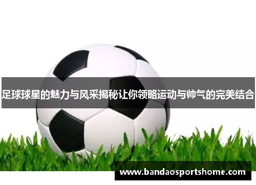 足球球星的魅力与风采揭秘让你领略运动与帅气的完美结合