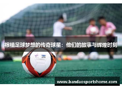 根植足球梦想的传奇球星：他们的故事与辉煌时刻