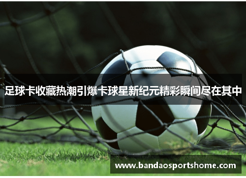 足球卡收藏热潮引爆卡球星新纪元精彩瞬间尽在其中