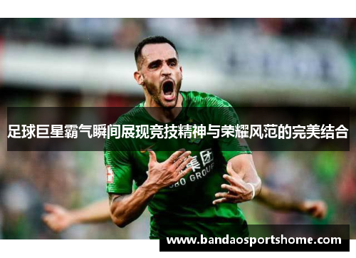 足球巨星霸气瞬间展现竞技精神与荣耀风范的完美结合