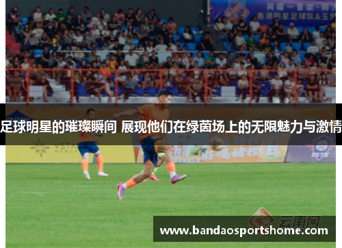 足球明星的璀璨瞬间 展现他们在绿茵场上的无限魅力与激情