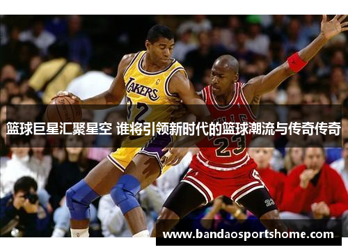 篮球巨星汇聚星空 谁将引领新时代的篮球潮流与传奇传奇