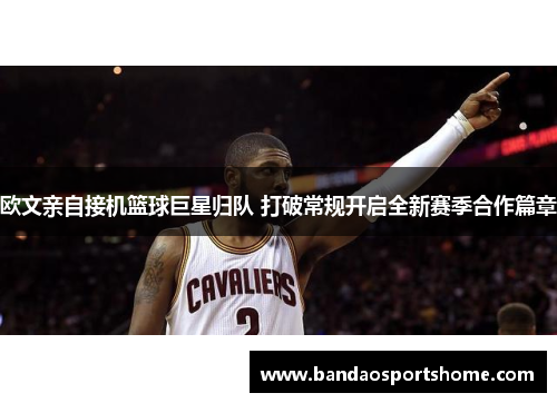 欧文亲自接机篮球巨星归队 打破常规开启全新赛季合作篇章