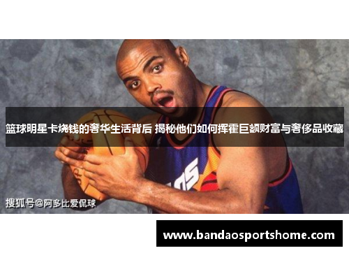 篮球明星卡烧钱的奢华生活背后 揭秘他们如何挥霍巨额财富与奢侈品收藏