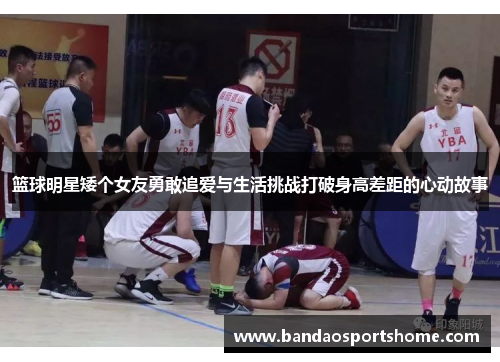 篮球明星矮个女友勇敢追爱与生活挑战打破身高差距的心动故事