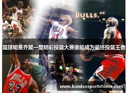 篮球明星齐聚一堂精彩投篮大赛谁能成为最终投篮王者