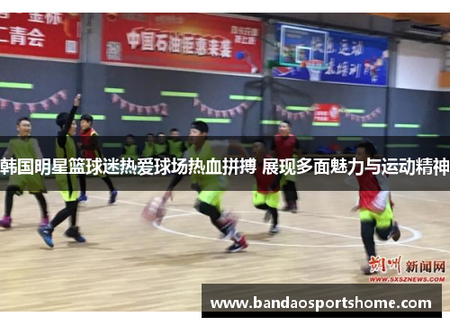 韩国明星篮球迷热爱球场热血拼搏 展现多面魅力与运动精神